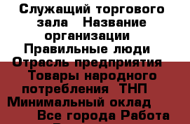 Служащий торгового зала › Название организации ­ Правильные люди › Отрасль предприятия ­ Товары народного потребления (ТНП) › Минимальный оклад ­ 30 000 - Все города Работа » Вакансии   . Мурманская обл.,Оленегорск г.